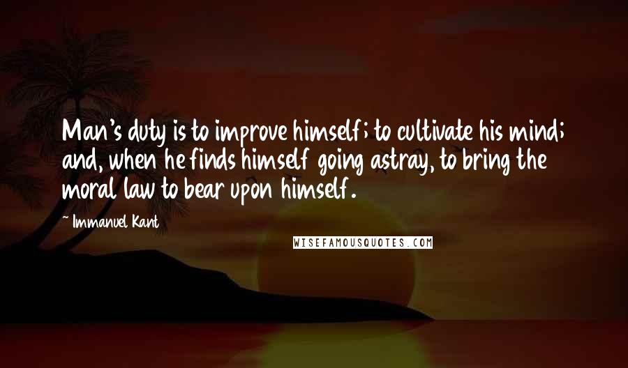 Immanuel Kant Quotes: Man's duty is to improve himself; to cultivate his mind; and, when he finds himself going astray, to bring the moral law to bear upon himself.