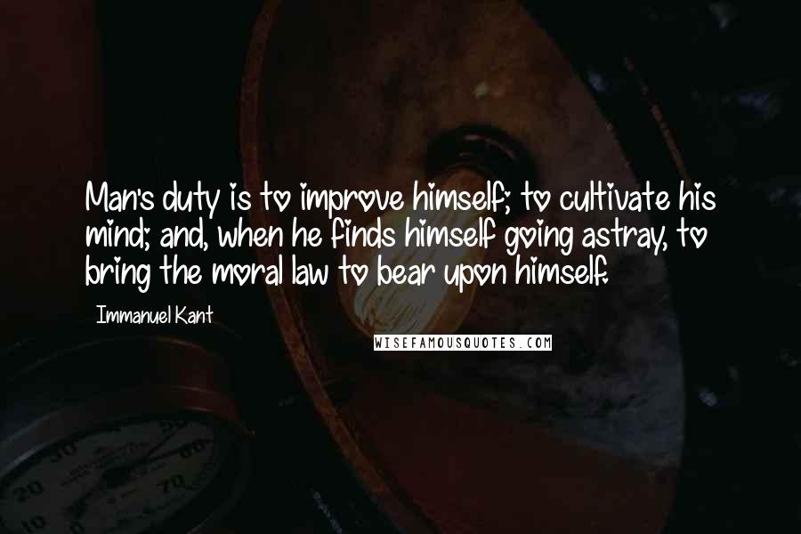 Immanuel Kant Quotes: Man's duty is to improve himself; to cultivate his mind; and, when he finds himself going astray, to bring the moral law to bear upon himself.