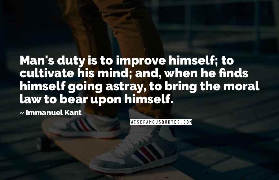 Immanuel Kant Quotes: Man's duty is to improve himself; to cultivate his mind; and, when he finds himself going astray, to bring the moral law to bear upon himself.