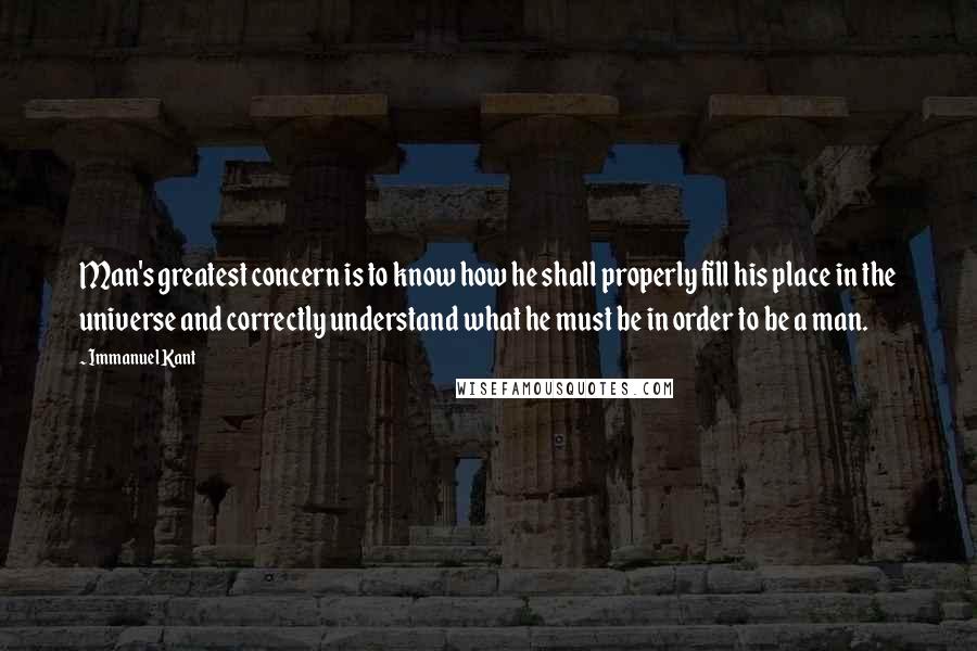 Immanuel Kant Quotes: Man's greatest concern is to know how he shall properly fill his place in the universe and correctly understand what he must be in order to be a man.