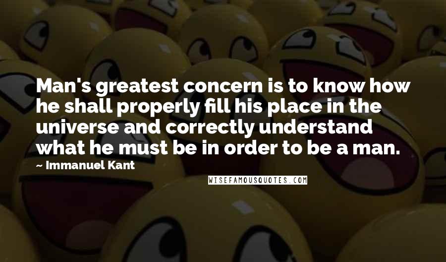 Immanuel Kant Quotes: Man's greatest concern is to know how he shall properly fill his place in the universe and correctly understand what he must be in order to be a man.