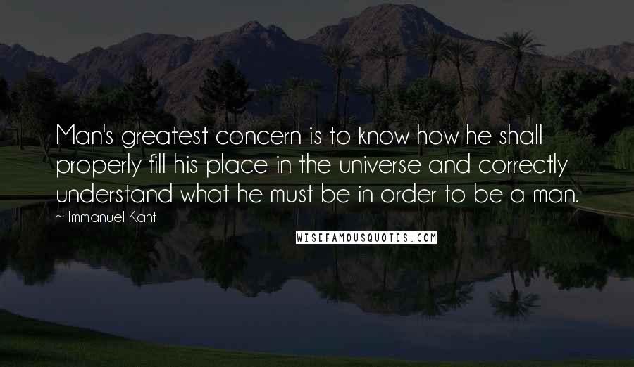 Immanuel Kant Quotes: Man's greatest concern is to know how he shall properly fill his place in the universe and correctly understand what he must be in order to be a man.