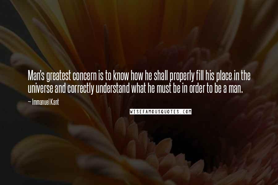 Immanuel Kant Quotes: Man's greatest concern is to know how he shall properly fill his place in the universe and correctly understand what he must be in order to be a man.