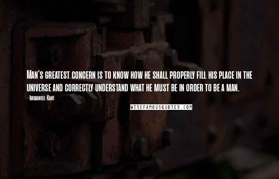 Immanuel Kant Quotes: Man's greatest concern is to know how he shall properly fill his place in the universe and correctly understand what he must be in order to be a man.