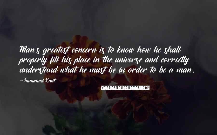 Immanuel Kant Quotes: Man's greatest concern is to know how he shall properly fill his place in the universe and correctly understand what he must be in order to be a man.