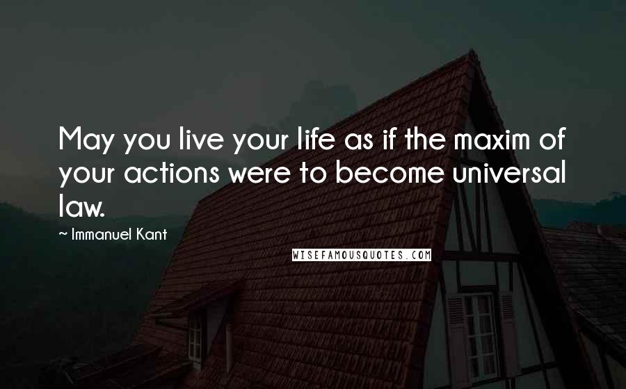 Immanuel Kant Quotes: May you live your life as if the maxim of your actions were to become universal law.