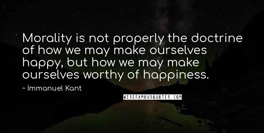 Immanuel Kant Quotes: Morality is not properly the doctrine of how we may make ourselves happy, but how we may make ourselves worthy of happiness.