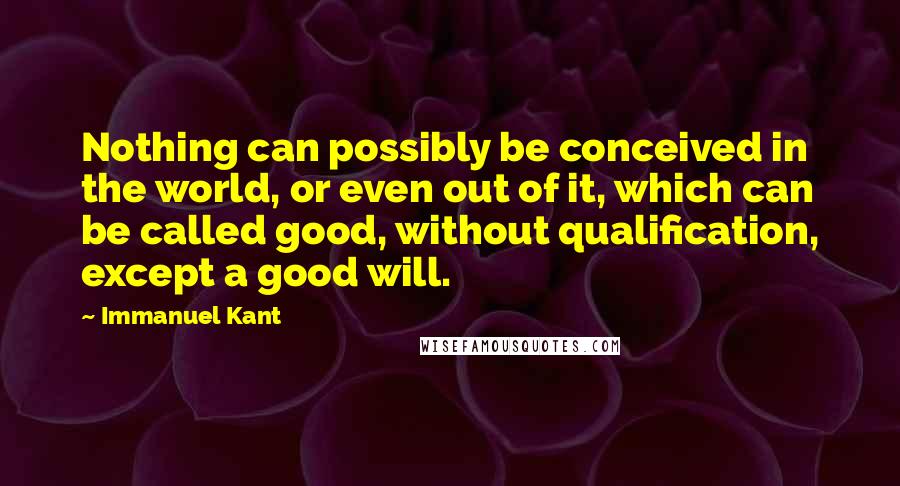 Immanuel Kant Quotes: Nothing can possibly be conceived in the world, or even out of it, which can be called good, without qualification, except a good will.