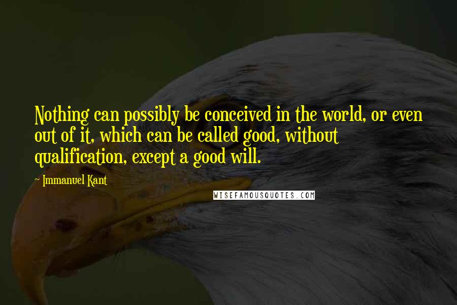 Immanuel Kant Quotes: Nothing can possibly be conceived in the world, or even out of it, which can be called good, without qualification, except a good will.