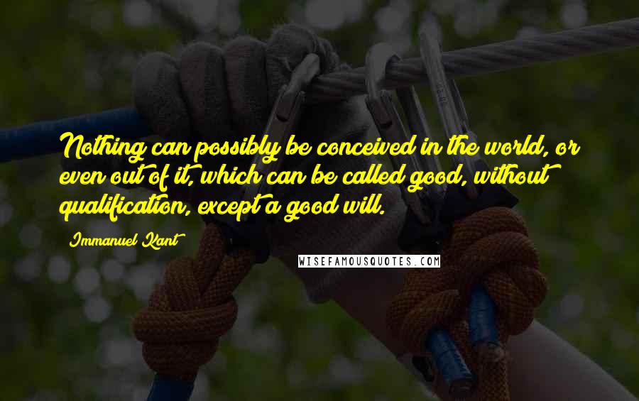 Immanuel Kant Quotes: Nothing can possibly be conceived in the world, or even out of it, which can be called good, without qualification, except a good will.