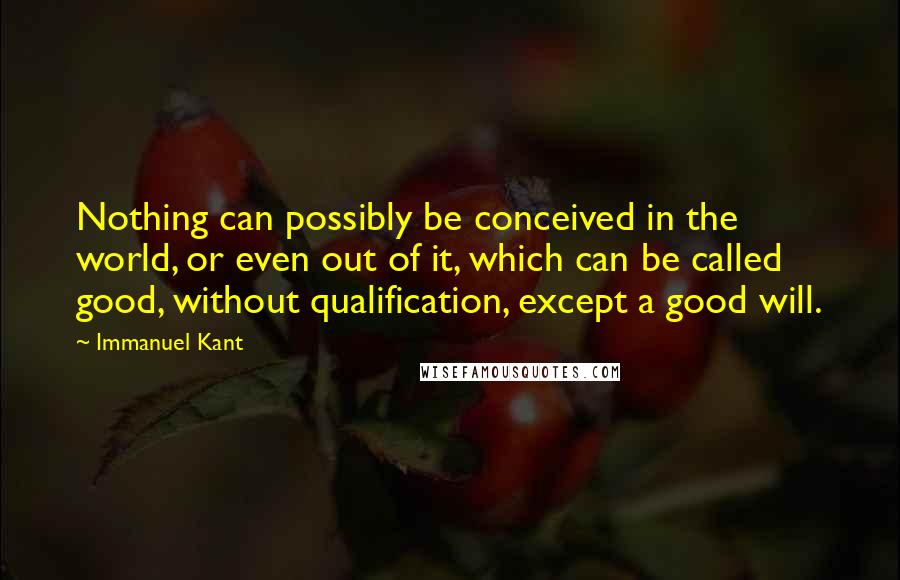 Immanuel Kant Quotes: Nothing can possibly be conceived in the world, or even out of it, which can be called good, without qualification, except a good will.