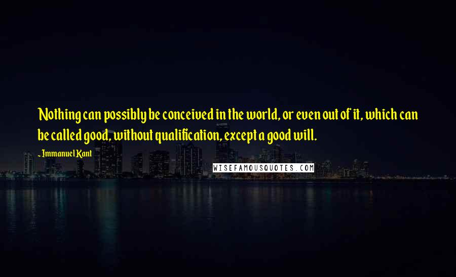 Immanuel Kant Quotes: Nothing can possibly be conceived in the world, or even out of it, which can be called good, without qualification, except a good will.