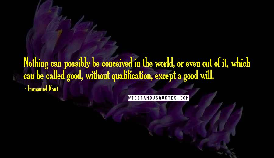 Immanuel Kant Quotes: Nothing can possibly be conceived in the world, or even out of it, which can be called good, without qualification, except a good will.