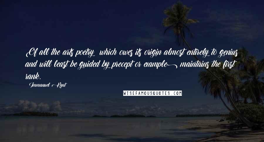 Immanuel Kant Quotes: Of all the arts poetry (which owes its origin almost entirely to genius and will least be guided by precept or example) maintains the first rank.