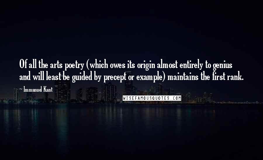 Immanuel Kant Quotes: Of all the arts poetry (which owes its origin almost entirely to genius and will least be guided by precept or example) maintains the first rank.