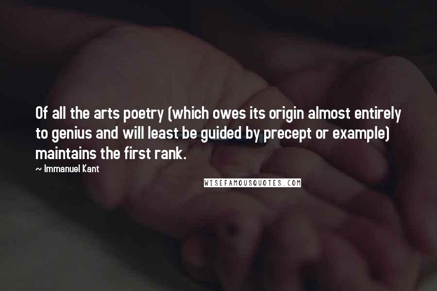 Immanuel Kant Quotes: Of all the arts poetry (which owes its origin almost entirely to genius and will least be guided by precept or example) maintains the first rank.