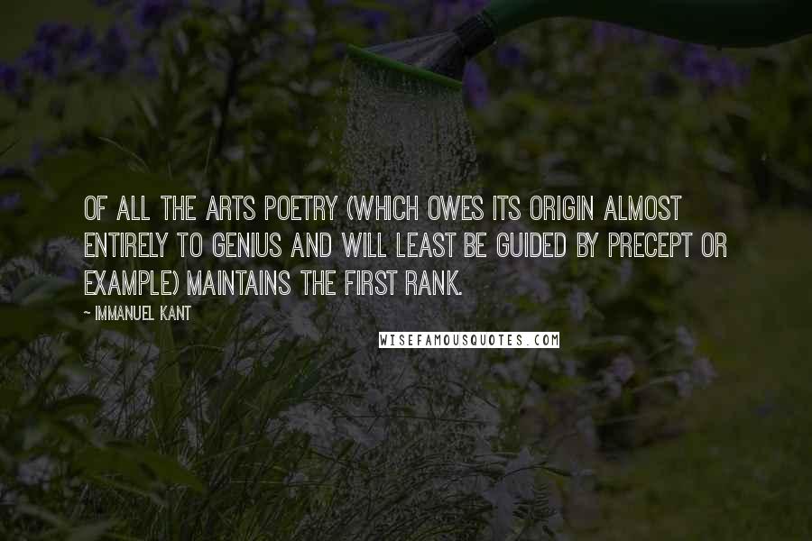 Immanuel Kant Quotes: Of all the arts poetry (which owes its origin almost entirely to genius and will least be guided by precept or example) maintains the first rank.