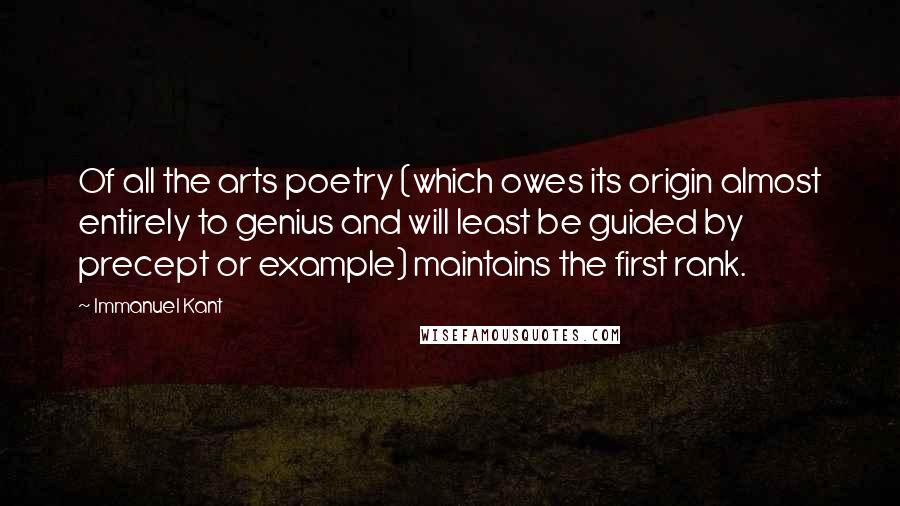 Immanuel Kant Quotes: Of all the arts poetry (which owes its origin almost entirely to genius and will least be guided by precept or example) maintains the first rank.