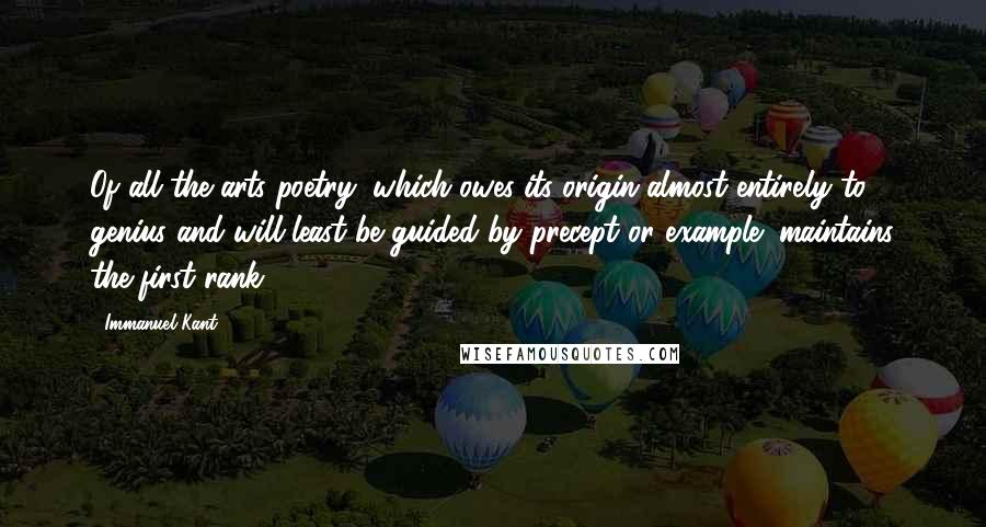 Immanuel Kant Quotes: Of all the arts poetry (which owes its origin almost entirely to genius and will least be guided by precept or example) maintains the first rank.