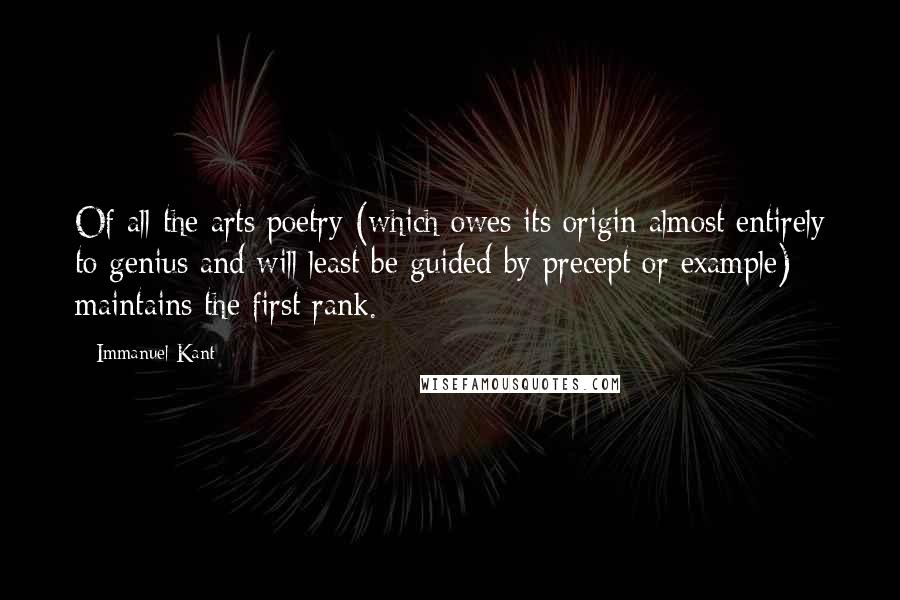 Immanuel Kant Quotes: Of all the arts poetry (which owes its origin almost entirely to genius and will least be guided by precept or example) maintains the first rank.