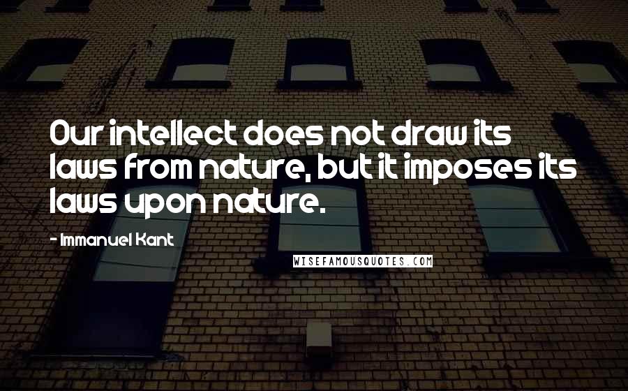 Immanuel Kant Quotes: Our intellect does not draw its laws from nature, but it imposes its laws upon nature.