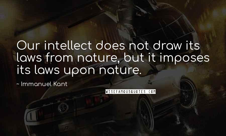 Immanuel Kant Quotes: Our intellect does not draw its laws from nature, but it imposes its laws upon nature.