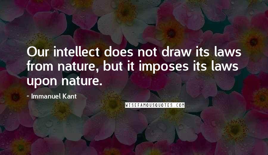 Immanuel Kant Quotes: Our intellect does not draw its laws from nature, but it imposes its laws upon nature.
