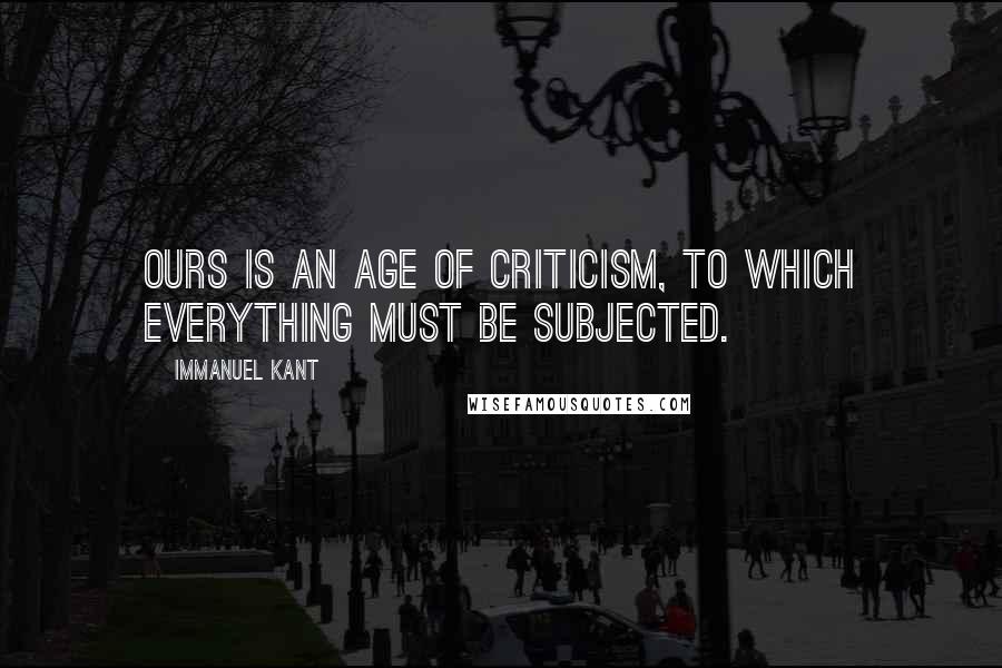 Immanuel Kant Quotes: Ours is an age of criticism, to which everything must be subjected.