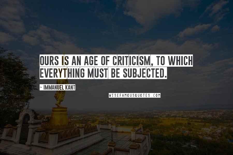 Immanuel Kant Quotes: Ours is an age of criticism, to which everything must be subjected.