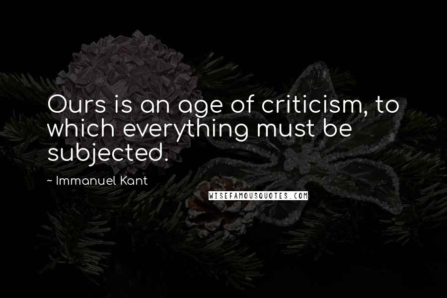 Immanuel Kant Quotes: Ours is an age of criticism, to which everything must be subjected.