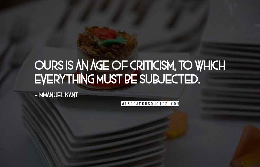 Immanuel Kant Quotes: Ours is an age of criticism, to which everything must be subjected.