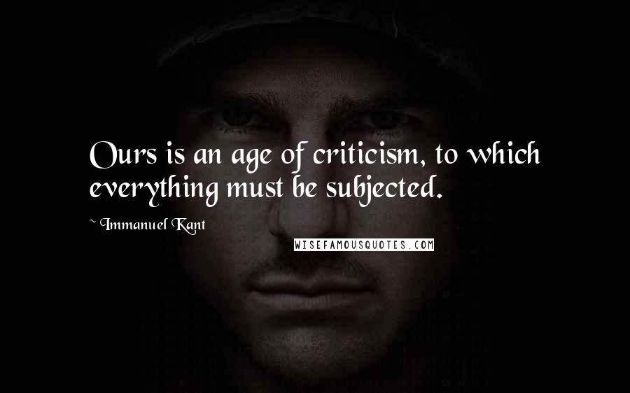 Immanuel Kant Quotes: Ours is an age of criticism, to which everything must be subjected.