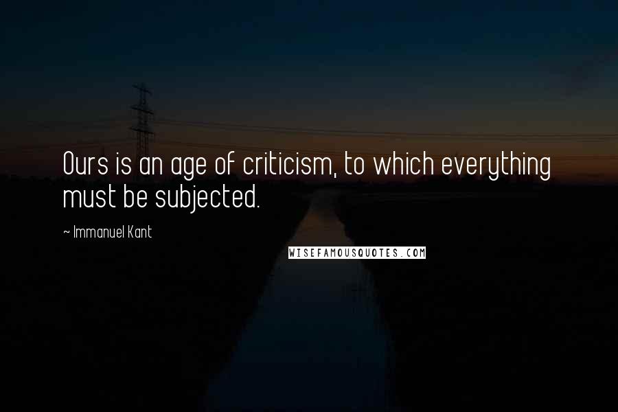 Immanuel Kant Quotes: Ours is an age of criticism, to which everything must be subjected.