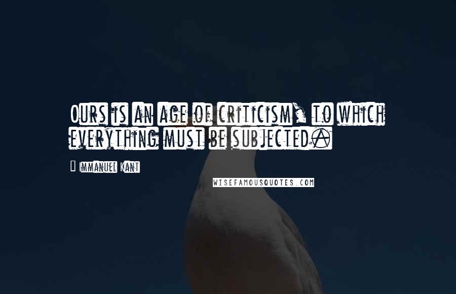 Immanuel Kant Quotes: Ours is an age of criticism, to which everything must be subjected.