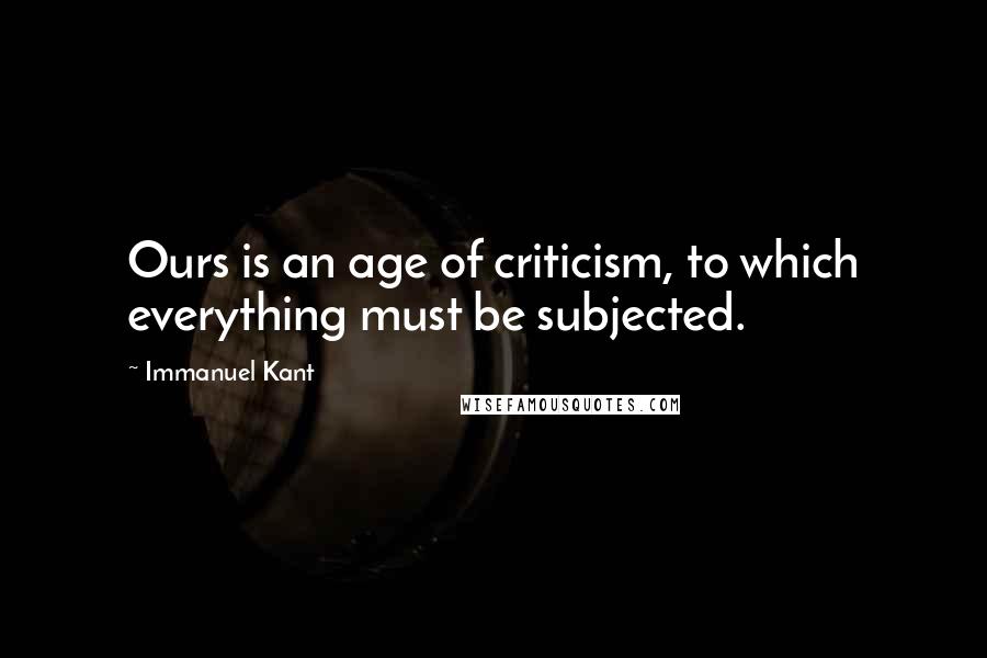 Immanuel Kant Quotes: Ours is an age of criticism, to which everything must be subjected.