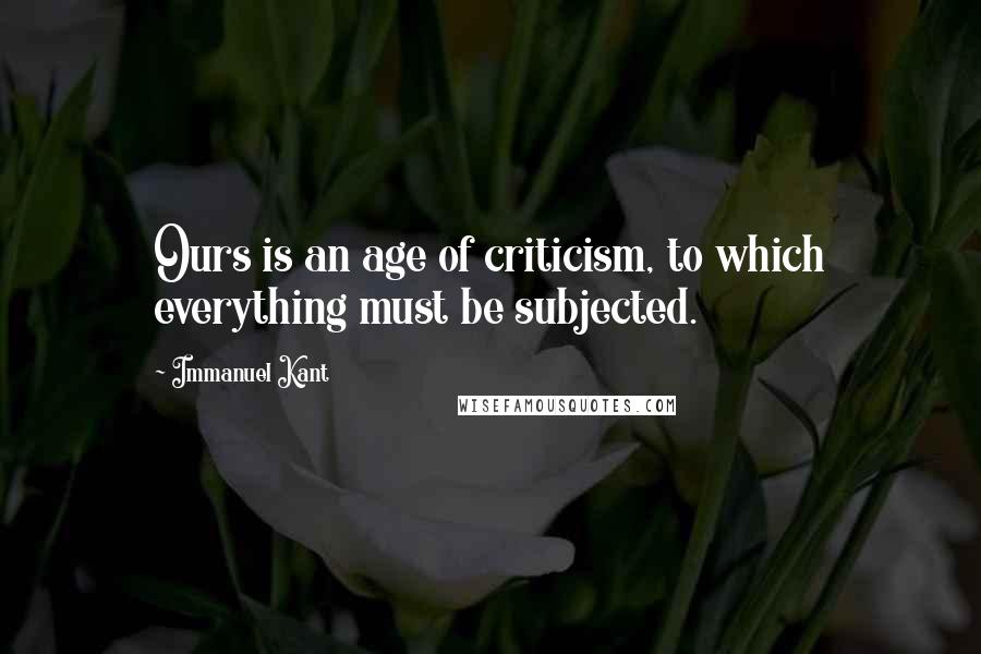 Immanuel Kant Quotes: Ours is an age of criticism, to which everything must be subjected.