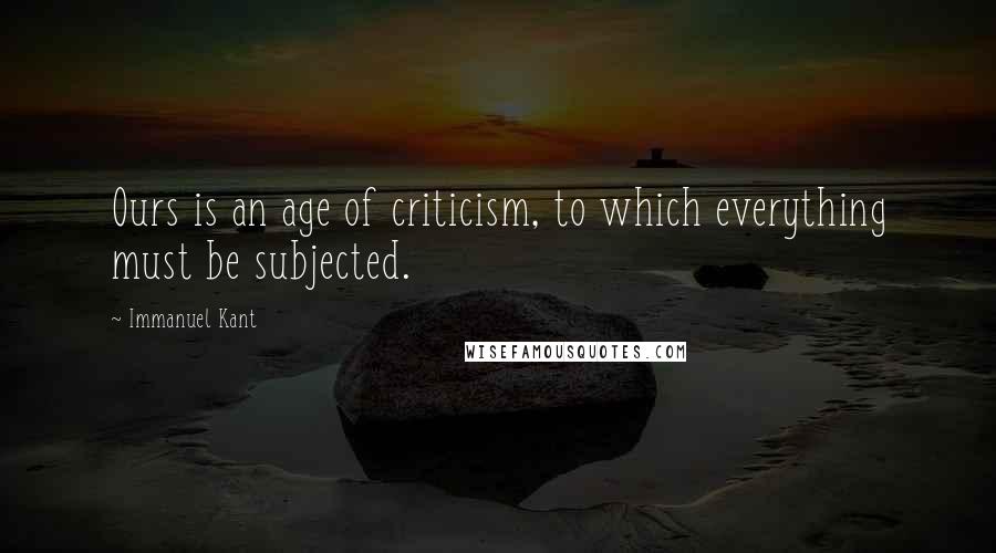 Immanuel Kant Quotes: Ours is an age of criticism, to which everything must be subjected.