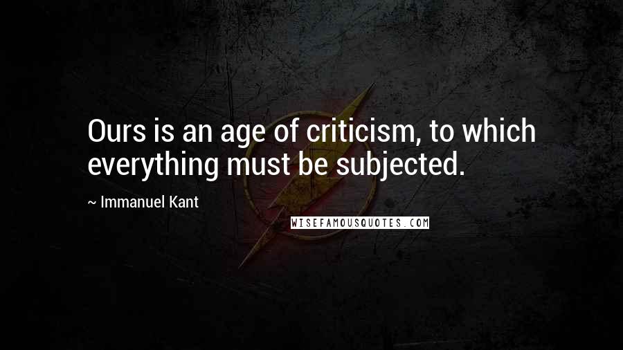 Immanuel Kant Quotes: Ours is an age of criticism, to which everything must be subjected.