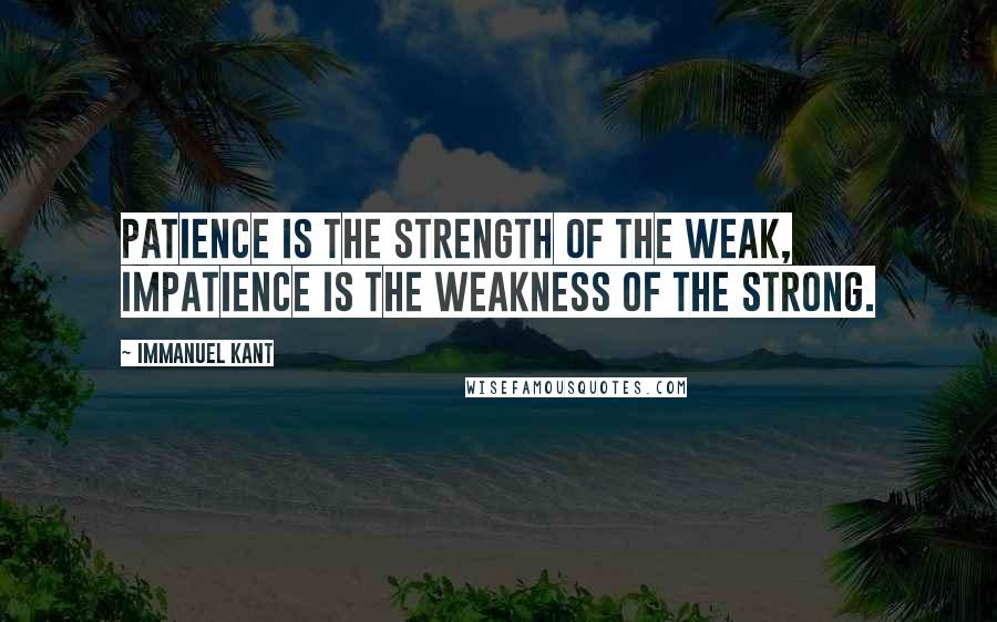 Immanuel Kant Quotes: Patience is the strength of the weak, impatience is the weakness of the strong.