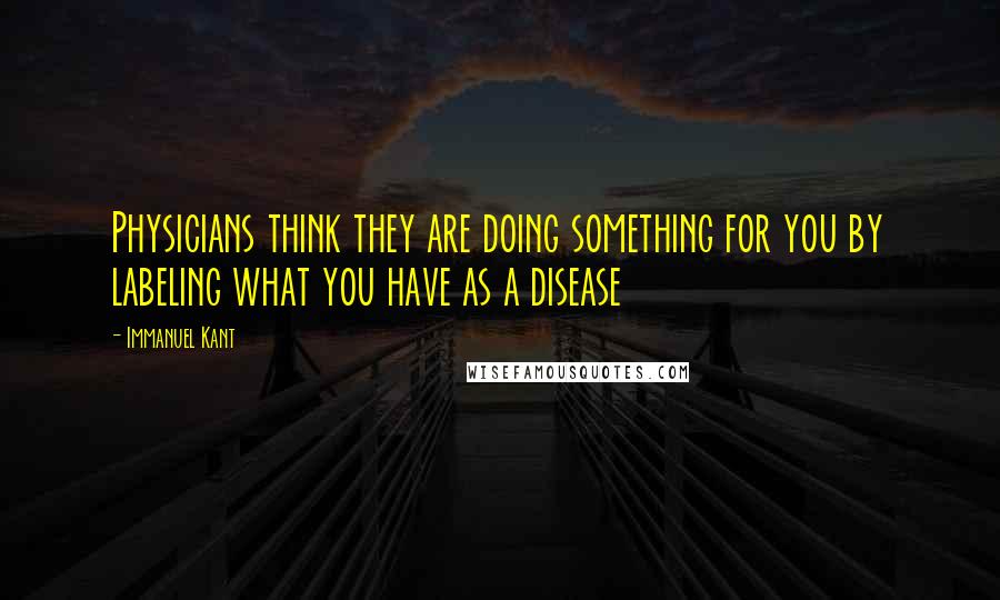 Immanuel Kant Quotes: Physicians think they are doing something for you by labeling what you have as a disease