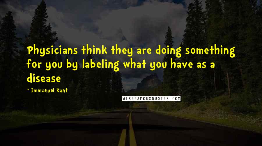 Immanuel Kant Quotes: Physicians think they are doing something for you by labeling what you have as a disease