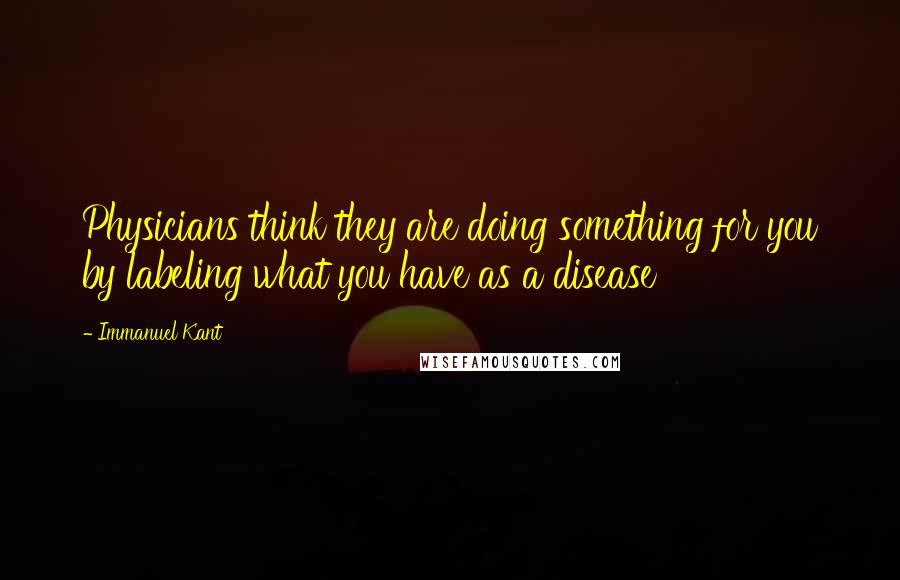 Immanuel Kant Quotes: Physicians think they are doing something for you by labeling what you have as a disease