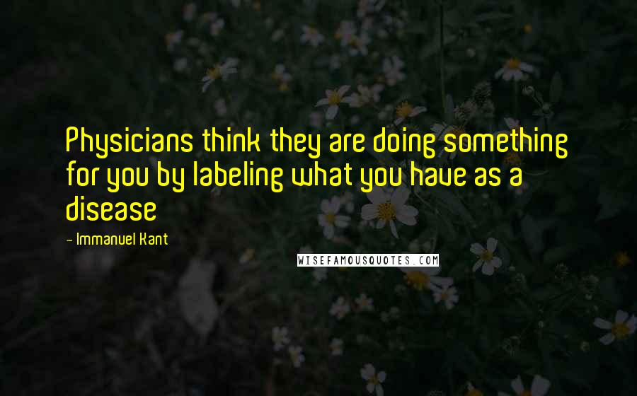 Immanuel Kant Quotes: Physicians think they are doing something for you by labeling what you have as a disease