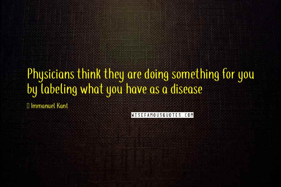 Immanuel Kant Quotes: Physicians think they are doing something for you by labeling what you have as a disease