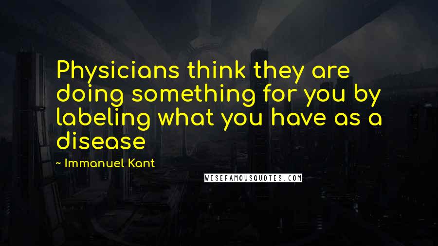 Immanuel Kant Quotes: Physicians think they are doing something for you by labeling what you have as a disease