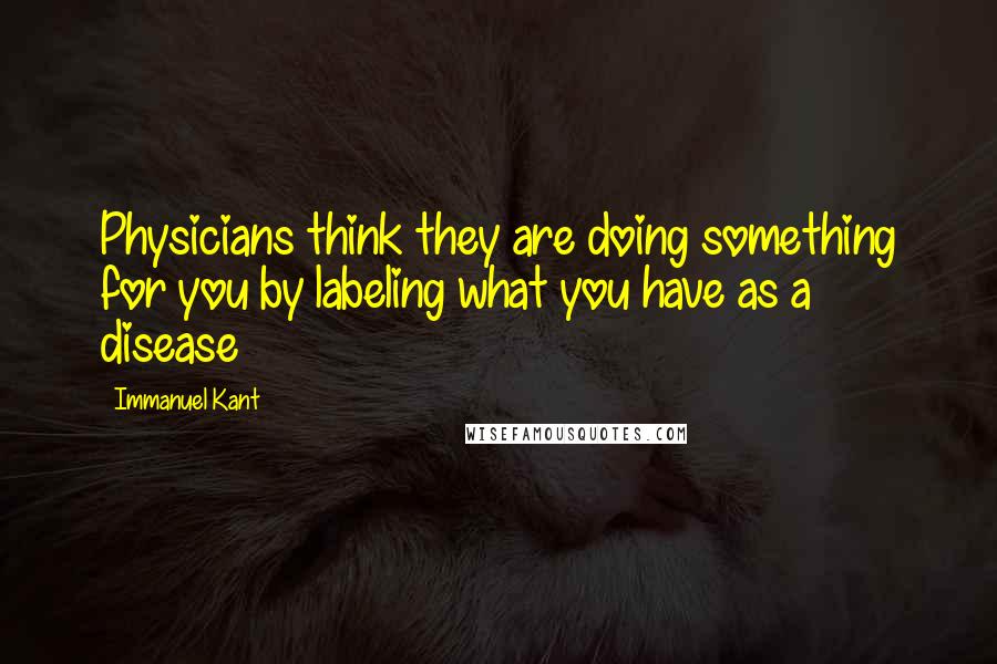 Immanuel Kant Quotes: Physicians think they are doing something for you by labeling what you have as a disease