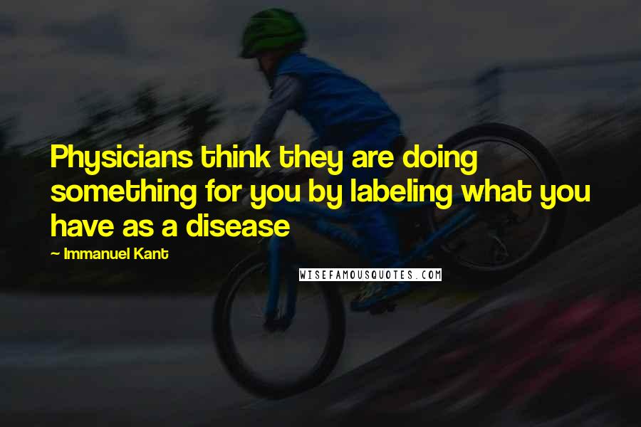 Immanuel Kant Quotes: Physicians think they are doing something for you by labeling what you have as a disease