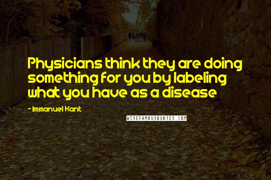 Immanuel Kant Quotes: Physicians think they are doing something for you by labeling what you have as a disease