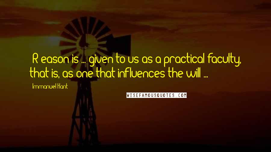 Immanuel Kant Quotes: [R]eason is ... given to us as a practical faculty, that is, as one that influences the will ...