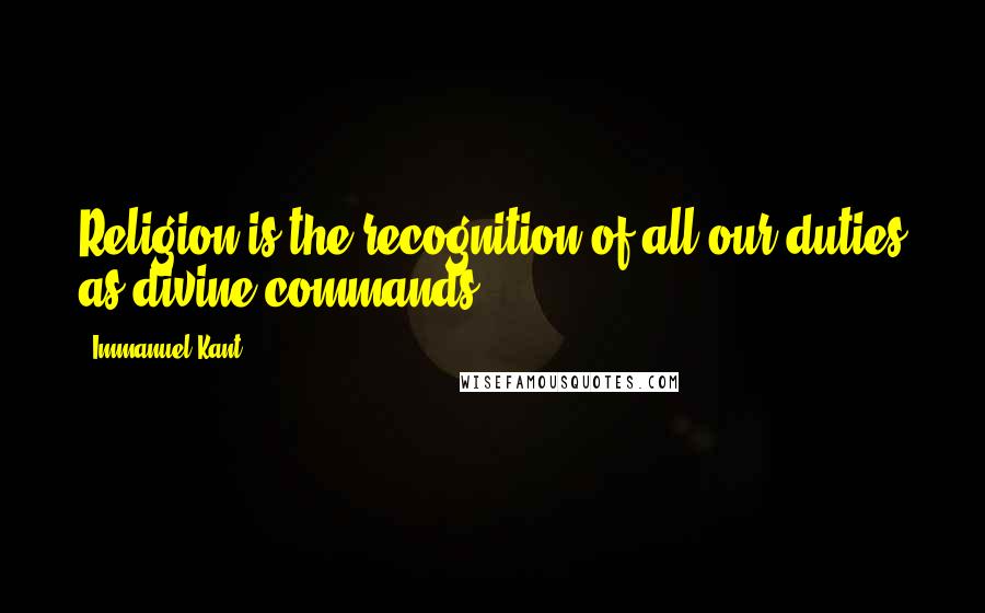 Immanuel Kant Quotes: Religion is the recognition of all our duties as divine commands.